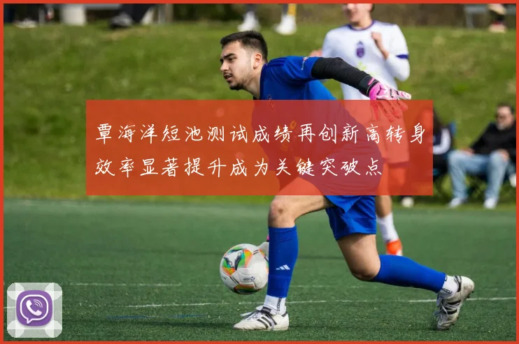 覃海洋短池测试成绩再创新高转身效率显著提升成为关键突破点