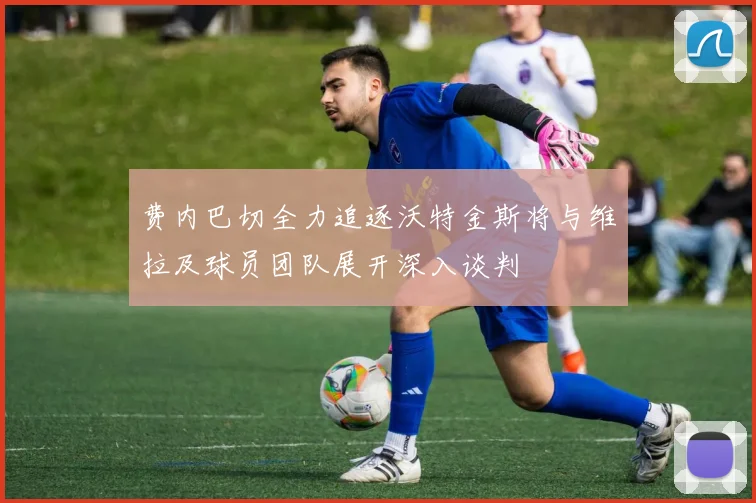 费内巴切全力追逐沃特金斯将与维拉及球员团队展开深入谈判