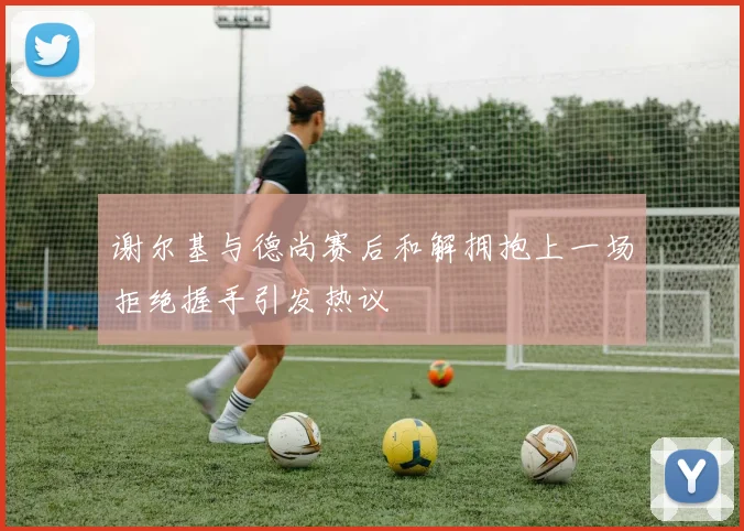 谢尔基与德尚赛后和解拥抱上一场拒绝握手引发热议