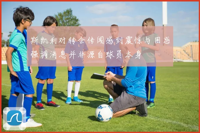 斯凯利对转会传闻感到震惊与困惑强调消息并非源自球员本身