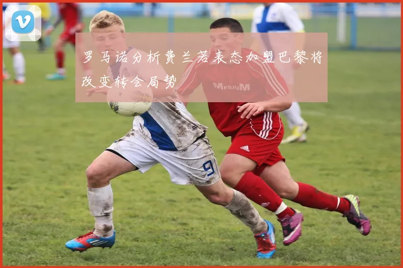 罗马诺分析费兰若表态加盟巴黎将改变转会局势