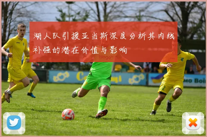 湖人队引援亚当斯深度分析其内线补强的潜在价值与影响