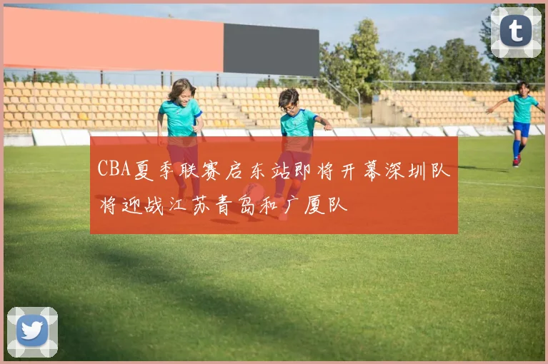 CBA夏季联赛启东站即将开幕深圳队将迎战江苏青岛和广厦队