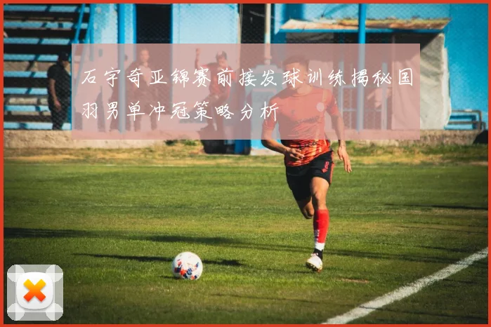 石宇奇亚锦赛前接发球训练揭秘国羽男单冲冠策略分析