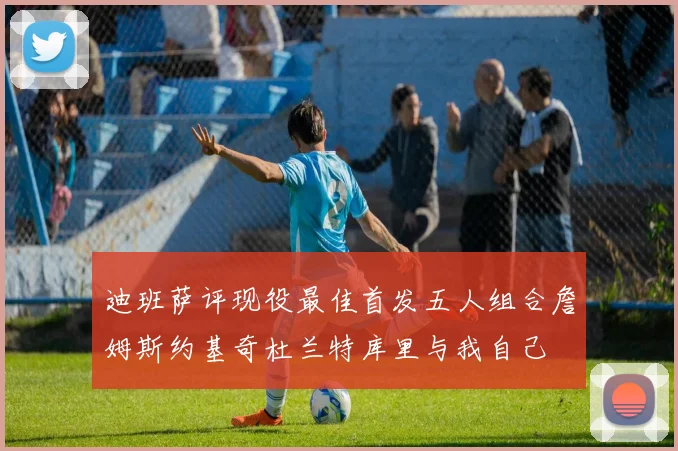 迪班萨评现役最佳首发五人组合詹姆斯约基奇杜兰特库里与我自己