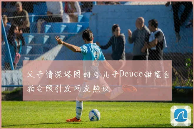 父子情深塔图姆与儿子Deuce甜蜜自拍合照引发网友热议