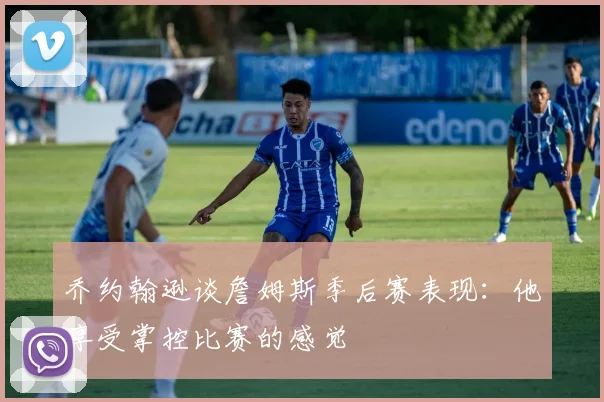 乔约翰逊谈詹姆斯季后赛表现：他享受掌控比赛的感觉