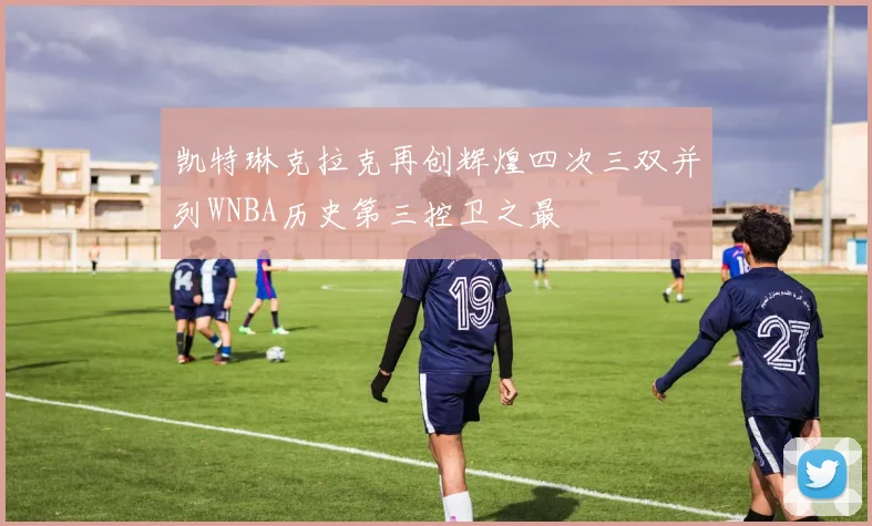 凯特琳克拉克再创辉煌四次三双并列WNBA历史第三控卫之最